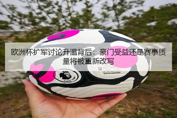 欧洲杯扩军讨论升温背后：豪门受益还是赛事质量将被重新改写
